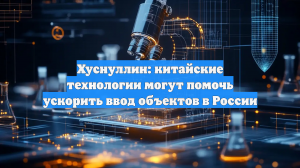 Хуснуллин: китайские технологии могут помочь ускорить ввод объектов в России