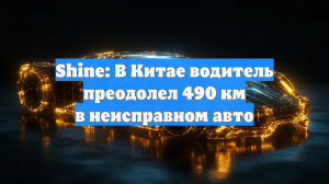 Shine: В Китае водитель преодолел 490 км в неисправном авто