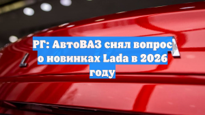 РГ: АвтоВАЗ снял вопрос о новинках Lada в 2026 году