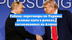 Рябков: переговоры по Украине должны идти в рамках, согласованных на Аляске