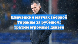 Шевченко о матчах сборной Украины за рубежом: тратим огромные деньги