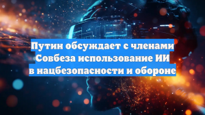 Путин обсуждает с членами Совбеза использование ИИ в нацбезопасности и обороне