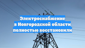 Электроснабжение в Новгородской области полностью восстановили