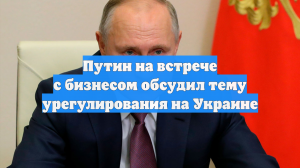 Путин на встрече с бизнесом обсудил тему урегулирования на Украине