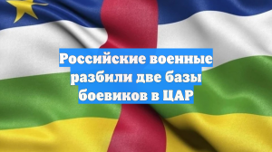 Российские военные разбили две базы боевиков в ЦАР