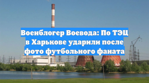 Военблогер Воевода: По ТЭЦ в Харькове ударили после фото футбольного фаната