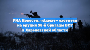 РИА Новости: «Ахмат» охотится на орудия 58-й бригады ВСУ в Харьковской области