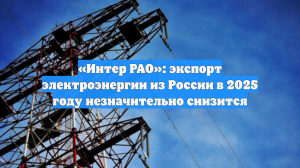 «Интер РАО»: экспорт электроэнергии из России в 2025 году незначительно снизится