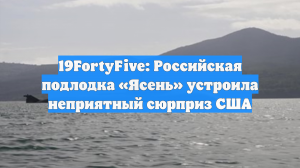19FortyFive: российская подводная лодка «Ясень» устроила неприятный сюрприз США