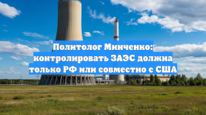Политолог Минченко: контролировать ЗАЭС должна только РФ или совместно с США