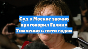 Суд в Москве заочно приговорил Галину Тимченко к пяти годам