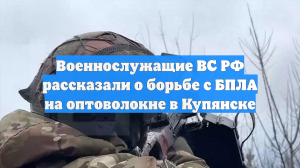 Военнослужащие ВС РФ рассказали о борьбе с БПЛА на оптоволокне в Купянске