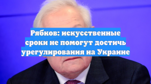 Рябков: искусственные сроки не помогут достичь урегулирования на Украине