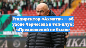 Гендиректор «Ахмата» — об уходе Черчесова в топ-клуб: «Предложений не было»