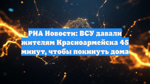 РИА Новости: ВСУ давали жителям Красноармейска 45 минут, чтобы покинуть дома