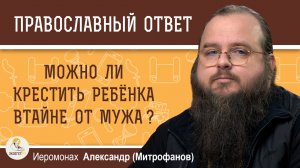 Можно ли крестить ребёнка втайне от мужа?  Иеромонах Александр Митрофанов