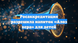 Росаккредитация разрешила напиток «Алоэ вера» для детей