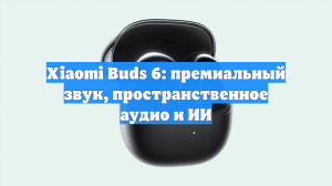 Xiaomi Buds 6: премиальный звук, пространственное аудио и ИИ