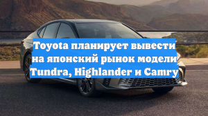 Toyota планирует вывести на японский рынок модели Tundra, Highlander и Camry