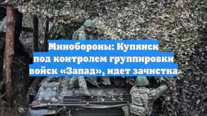 МО: Купянск находится под контролем 6-й армии группировки «Запад», идет зачистка