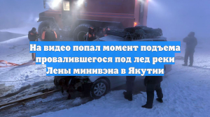 На видео попал момент подъема провалившегося под лед реки Лены минивэна в Якутии