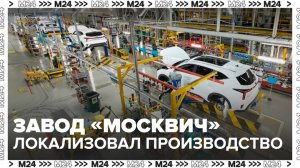 Завод "Москвич" перешел на полную локализацию производств - Москва 24