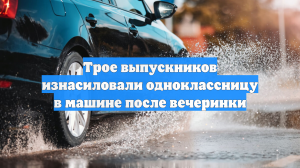 Трое выпускников изнасиловали одноклассницу в машине после вечеринки