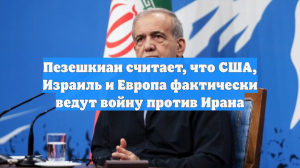 Пезешкиан считает, что США, Израиль и Европа фактически ведут войну против Ирана