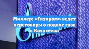 Миллер: «Газпром» ведет переговоры о подаче газа в Казахстан