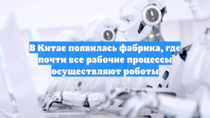 В Китае появилась фабрика, где почти все рабочие процессы осуществляют роботы