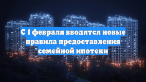 С 1 февраля вводятся новые правила предоставления семейной ипотеки