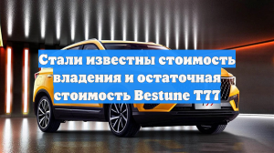 Стали известны стоимость владения и остаточная стоимость Bestune T77