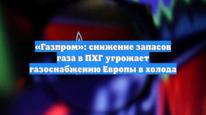 «Газпром»: снижение запасов газа в ПХГ угрожает газоснабжению Европы в холода