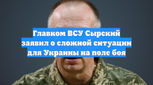 Главком ВСУ Сырский заявил о сложной ситуации для Украины на поле боя