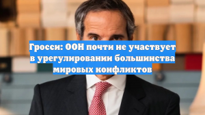 Гросси: ООН почти не участвует в урегулировании большинства мировых конфликтов
