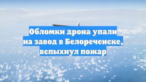 Обломки дрона упали на завод в Белореченске, вспыхнул пожар
