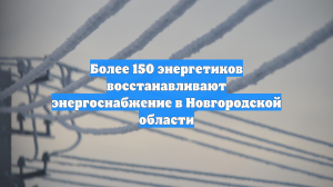 Более 150 энергетиков восстанавливают энергоснабжение в Новгородской области