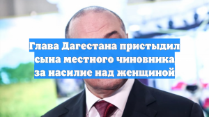 Глава Дагестана пристыдил сына местного чиновника за насилие над женщиной