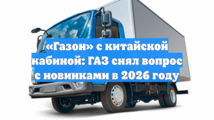 «Газон» с китайской кабиной: ГАЗ снял вопрос с новинками в 2026 году