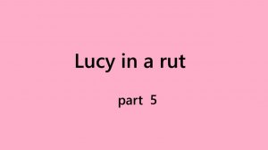 Part 5 Lucy in a rut