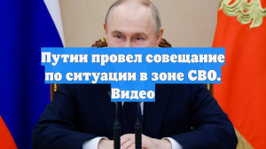 Путин провел совещание по ситуации в зоне СВО. Видео