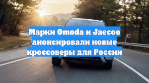 Марки Omoda и Jaecoo анонсировали новые кроссоверы для России