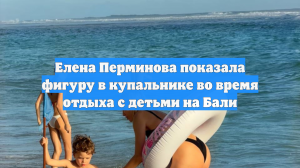 Елена Перминова показала фигуру в купальнике во время отдыха с детьми на Бали