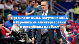 Президент ЦСКА Ватутин: «НБА и Евролига не заинтересованы в российских клубах»
