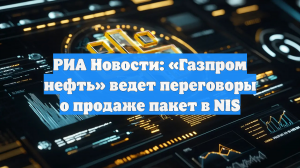 РИА Новости: «Газпром нефть» обсуждает продажу контрольного пакета в NIS