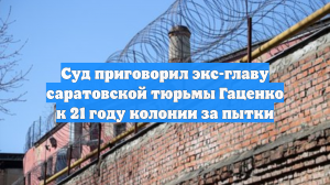 Суд приговорил экс-главу саратовской тюрьмы Гаценко к 21 году колонии за пытки