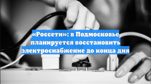 «Россети»: в Подмосковье планируется восстановить электроснабжение до конца дня