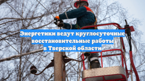 Энергетики ведут круглосуточные восстановительные работы в Тверской области