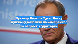 Премьер Польши Туск: Киеву нужно будет пойти на компромисс по вопросу территорий