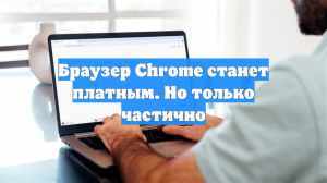 Браузер Chrome станет платным. Но только частично